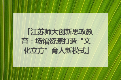 江苏师大创新思政教育：场馆资源打造“文化立方”育人新模式