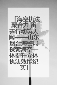 海空执法聚合力 雷霆行动筑天网——山东烟台海警局探索海空一体提升立体执法效能纪实