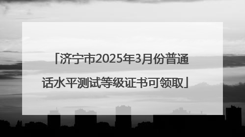 济宁市2025年3月份普通话水平测试等级证书可领取