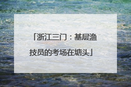 浙江三门：基层渔技员的考场在塘头