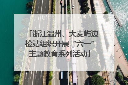 浙江温州、大麦屿边检站组织开展“六一”主题教育系列活动