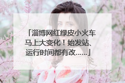 淄博网红绿皮小火车马上大变化！始发站、运行时间都有改……