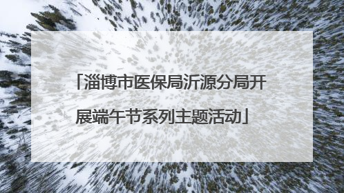 淄博市医保局沂源分局开展端午节系列主题活动