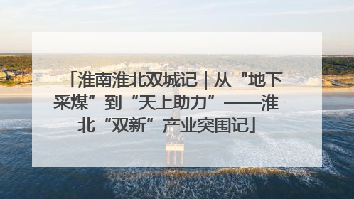 淮南淮北双城记｜从“地下采煤”到“天上助力”——淮北“双新”产业突围记