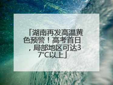 湖南再发高温黄色预警！高考首日，局部地区可达37℃以上