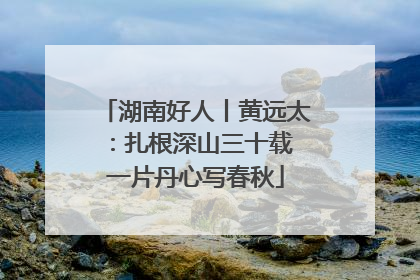 湖南好人丨黄远太：扎根深山三十载 一片丹心写春秋