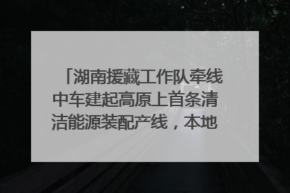 湖南援藏工作队牵线中车建起高原上首条清洁能源装配产线，本地大学生成车间检验员