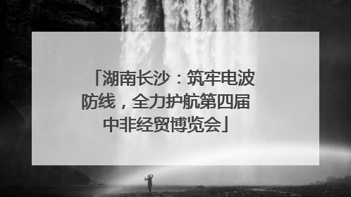 湖南长沙：筑牢电波防线，全力护航第四届中非经贸博览会