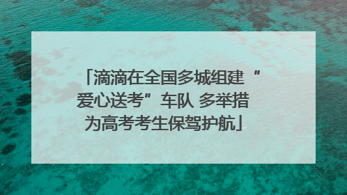 滴滴在全国多城组建“爱心送考”车队 多举措为高考考生保驾护航