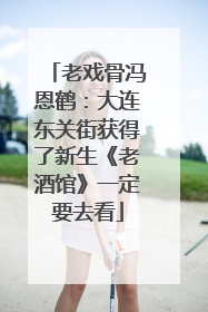 老戏骨冯恩鹤：大连东关街获得了新生《老酒馆》一定要去看
