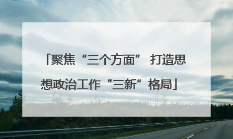 聚焦“三个方面” 打造思想政治工作“三新”格局