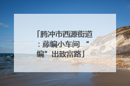 腾冲市西源街道：藤编小车间 “编”出致富路