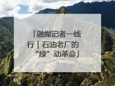 融媒记者一线行｜石油老厂的“绿”动革命