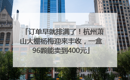 订单早就排满了！杭州萧山大棚杨梅迎来丰收，一盒96颗能卖到400元