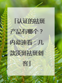 认证的祛斑产品有哪个？内幕速看：几款淡斑祛斑刺客