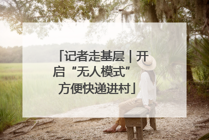 记者走基层｜开启“无人模式” 方便快递进村