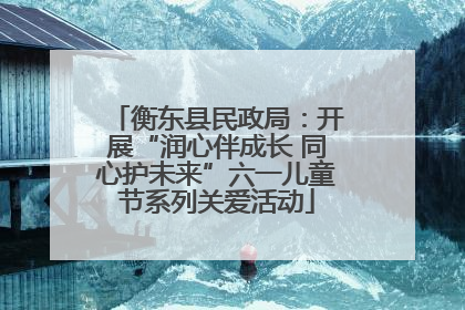 衡东县民政局：开展“润心伴成长 同心护未来”六一儿童节系列关爱活动