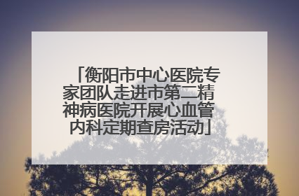 衡阳市中心医院专家团队走进市第二精神病医院开展心血管内科定期查房活动