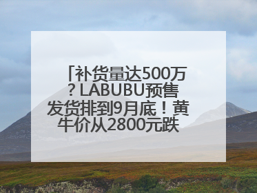 补货量达500万？LABUBU预售发货排到9月底！黄牛价从2800元跌到650元