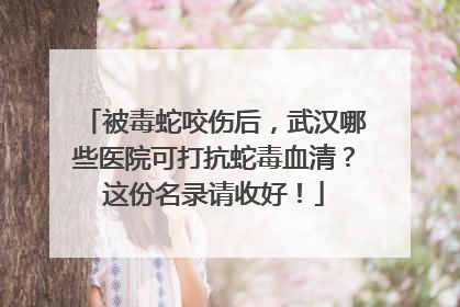 被毒蛇咬伤后，武汉哪些医院可打抗蛇毒血清？这份名录请收好！