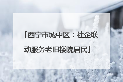 西宁市城中区：社企联动服务老旧楼院居民
