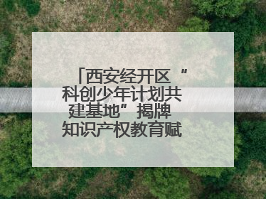 西安经开区“科创少年计划共建基地”揭牌 知识产权教育赋能青少年创新