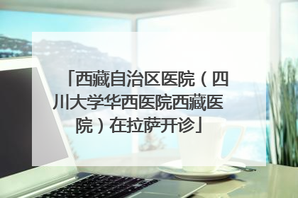 西藏自治区医院（四川大学华西医院西藏医院）在拉萨开诊