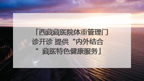 西藏藏医院体重管理门诊开诊 提供“内外结合”藏医特色健康服务