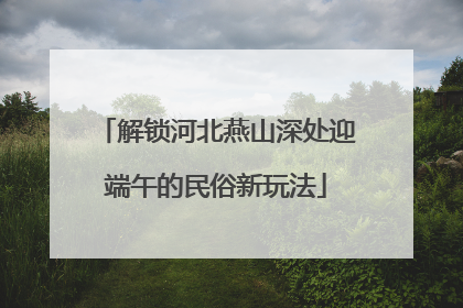 解锁河北燕山深处迎端午的民俗新玩法