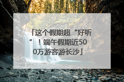 这个假期超“好听”！端午假期近500万游客游长沙