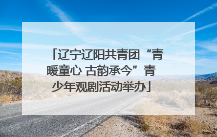 辽宁辽阳共青团“青暖童心 古韵承今”青少年观剧活动举办