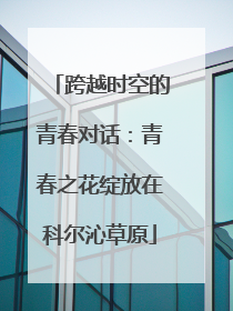 跨越时空的青春对话：青春之花绽放在科尔沁草原