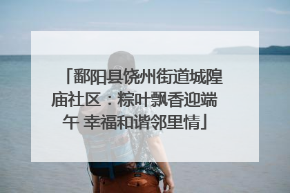 鄱阳县饶州街道城隍庙社区：粽叶飘香迎端午 幸福和谐邻里情