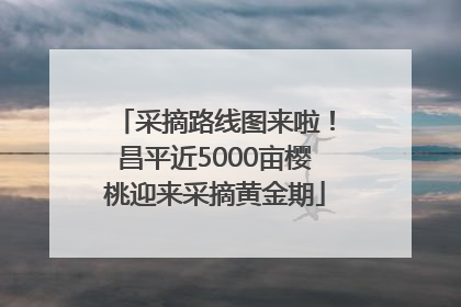 采摘路线图来啦！昌平近5000亩樱桃迎来采摘黄金期