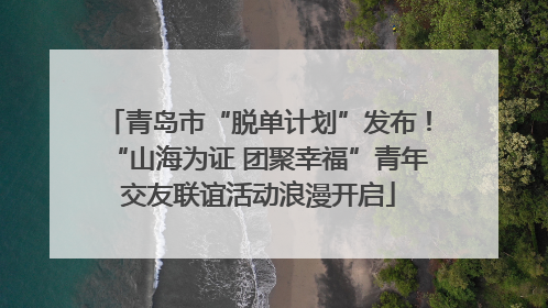 青岛市“脱单计划”发布！“山海为证 团聚幸福”青年交友联谊活动浪漫开启