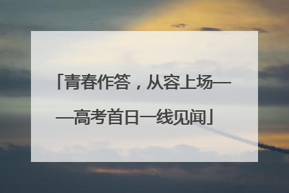 青春作答，从容上场——高考首日一线见闻
