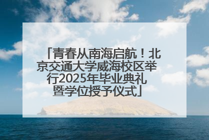 青春从南海启航！北京交通大学威海校区举行2025年毕业典礼暨学位授予仪式