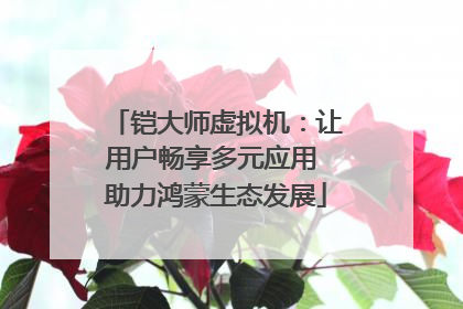铠大师虚拟机：让用户畅享多元应用 助力鸿蒙生态发展