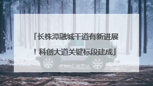 长株潭融城干道有新进展！科创大道关键标段建成