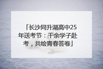 长沙同升湖高中25年送考节：千余学子赴考，共绘青春答卷