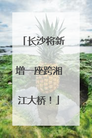 长沙将新增一座跨湘江大桥！