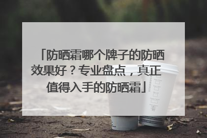 防晒霜哪个牌子的防晒效果好？专业盘点，真正值得入手的防晒霜