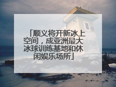 顺义将开新冰上空间，成亚洲最大冰球训练基地和休闲娱乐场所