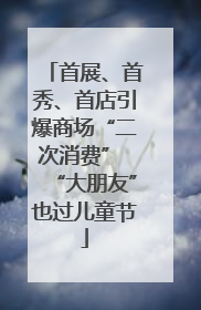 首展、首秀、首店引爆商场“二次消费” “大朋友”也过儿童节