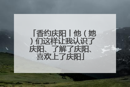 香约庆阳丨他（她）们这样让我认识了庆阳、了解了庆阳、喜欢上了庆阳