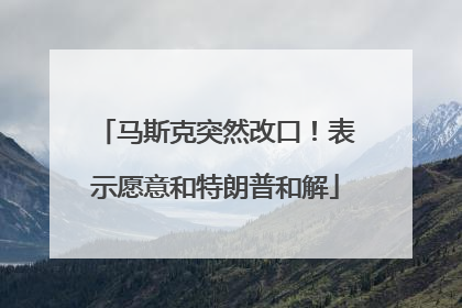 马斯克突然改口！表示愿意和特朗普和解