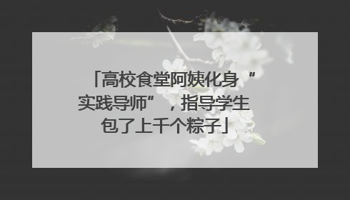 高校食堂阿姨化身“实践导师”，指导学生包了上千个粽子