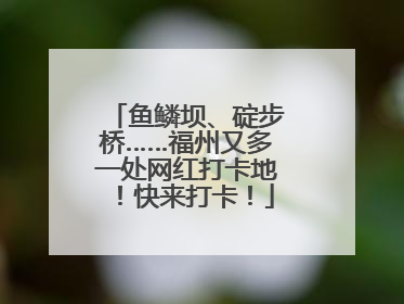 鱼鳞坝、碇步桥……福州又多一处网红打卡地！快来打卡！