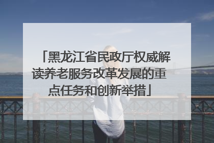 黑龙江省民政厅权威解读养老服务改革发展的重点任务和创新举措