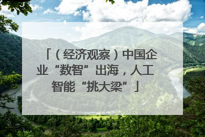 （经济观察）中国企业“数智”出海，人工智能“挑大梁”